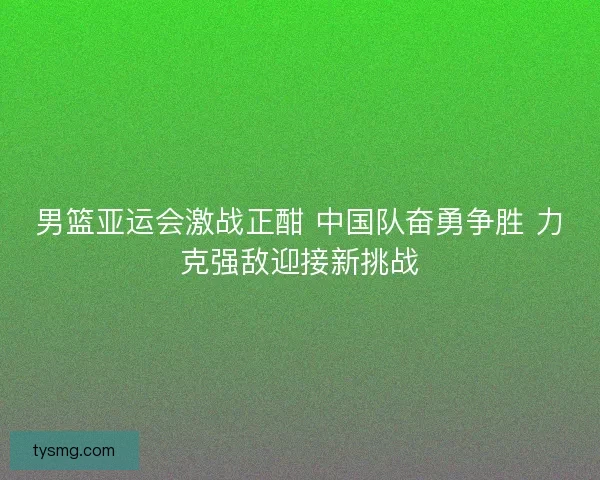 男篮亚运会激战正酣 中国队奋勇争胜 力克强敌迎接新挑战