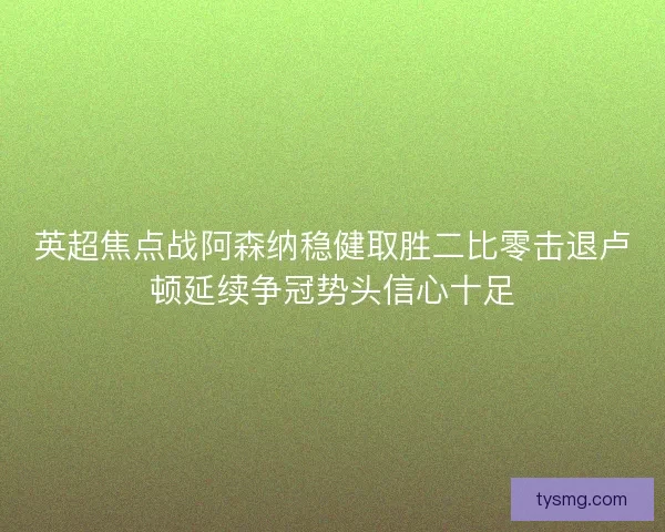 英超焦点战阿森纳稳健取胜二比零击退卢顿延续争冠势头信心十足