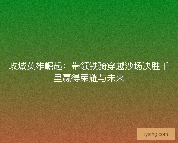 攻城英雄崛起：带领铁骑穿越沙场决胜千里赢得荣耀与未来