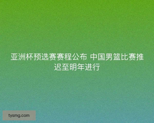 亚洲杯预选赛赛程公布 中国男篮比赛推迟至明年进行