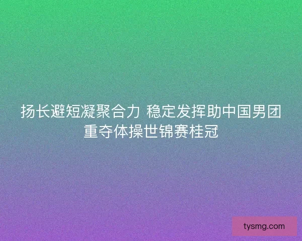 扬长避短凝聚合力 稳定发挥助中国男团重夺体操世锦赛桂冠