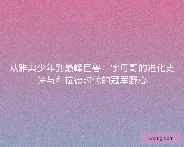 从雅典少年到巅峰巨兽：字母哥的进化史诗与利拉德时代的冠军野心