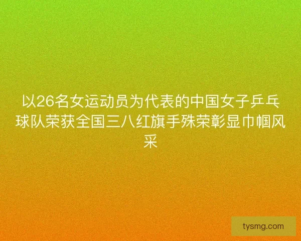 以26名女运动员为代表的中国女子乒乓球队荣获全国三八红旗手殊荣彰显巾帼风采