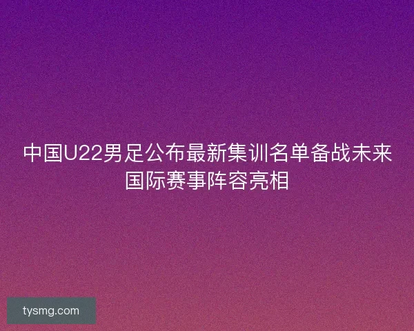 中国U22男足公布最新集训名单备战未来国际赛事阵容亮相