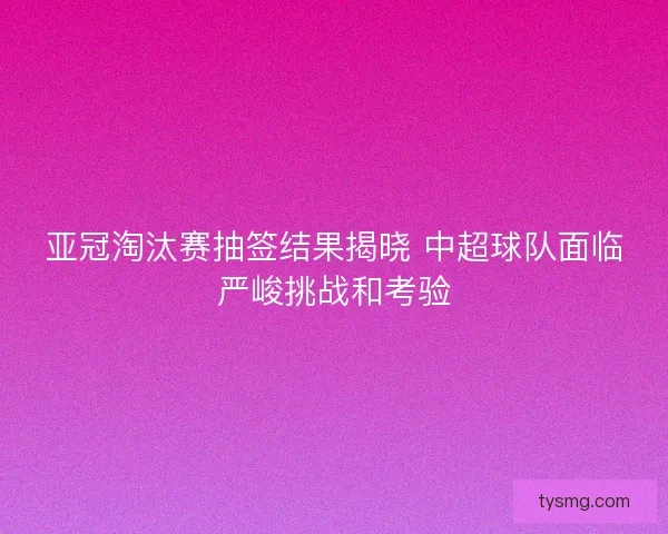 亚冠淘汰赛抽签结果揭晓 中超球队面临严峻挑战和考验
