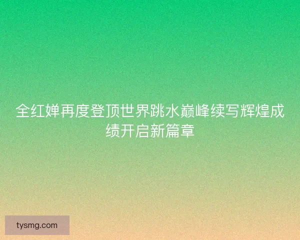 全红婵再度登顶世界跳水巅峰续写辉煌成绩开启新篇章