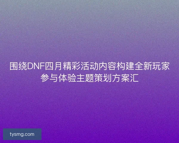 围绕DNF四月精彩活动内容构建全新玩家参与体验主题策划方案汇