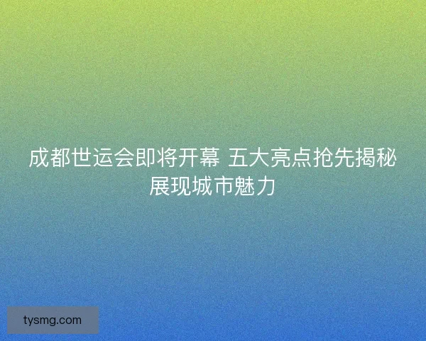 成都世运会即将开幕 五大亮点抢先揭秘展现城市魅力